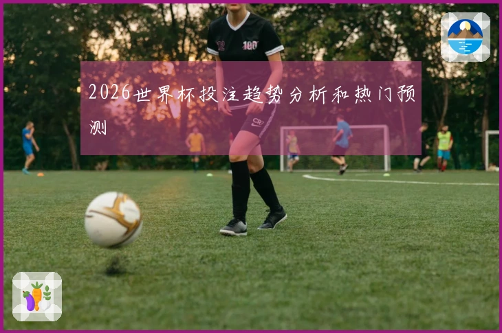 2026世界杯投注趋势分析和热门预测