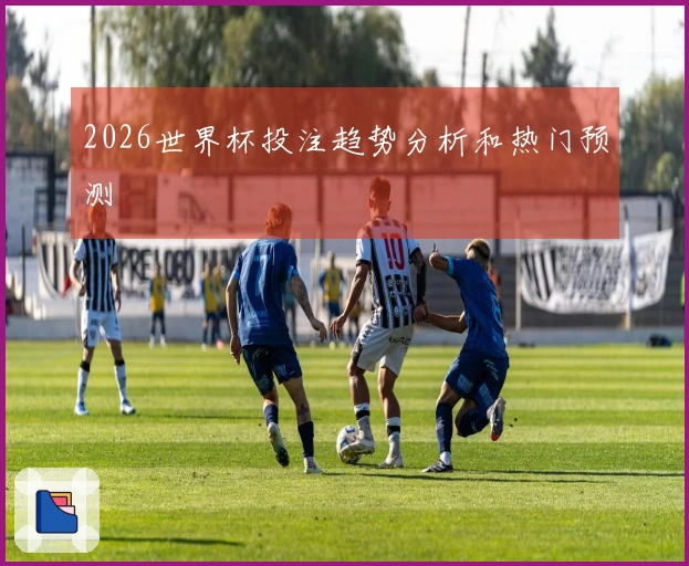 2026世界杯投注趋势分析和热门预测